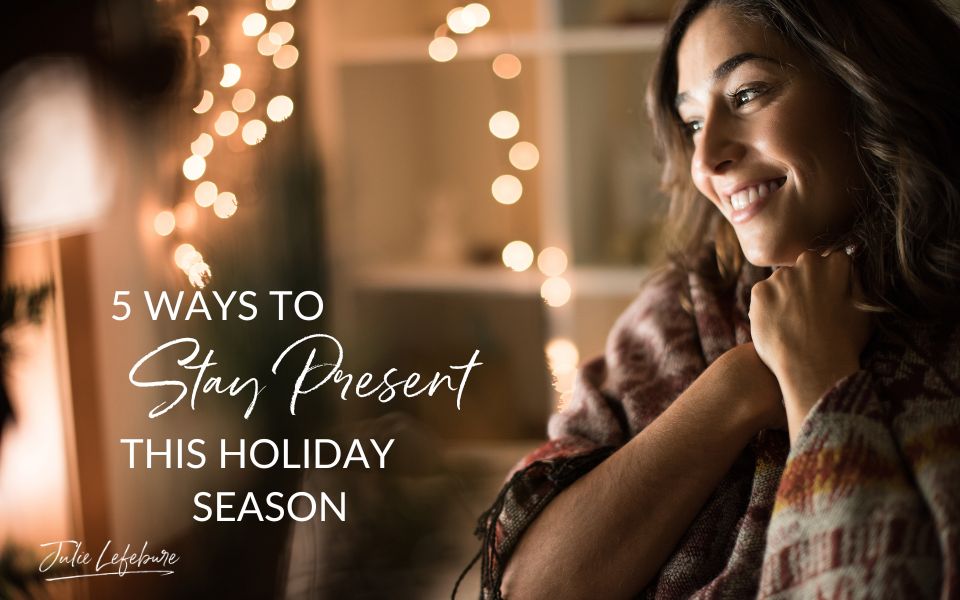 122. 5 Ways To Stay Present This Holiday Season - Julie Lefebure